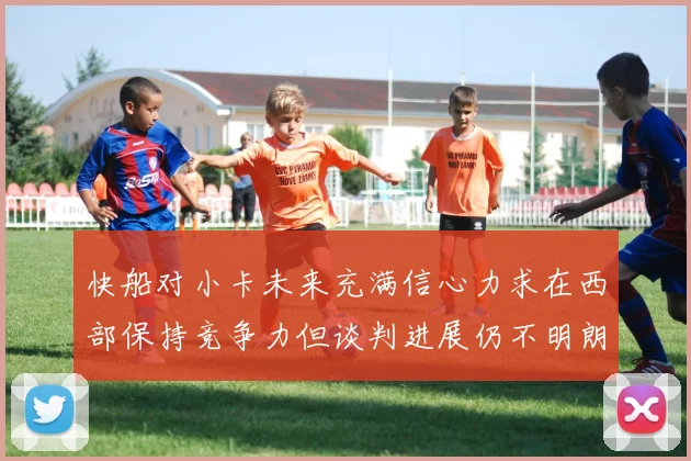 快船对小卡未来充满信心力求在西部保持竞争力但谈判进展仍不明朗
