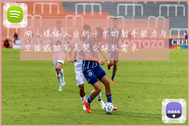 湖人媒体人分析卡尔的射手能力与空接威胁完美契合球队需求