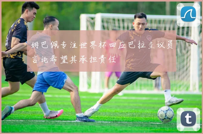 姆巴佩专注世界杯回应巴拉圭议员言论希望其承担责任