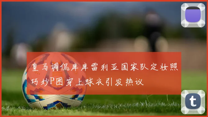 皇马调侃库库雷利亚国家队定妆照巧妙P图穿上球衣引发热议