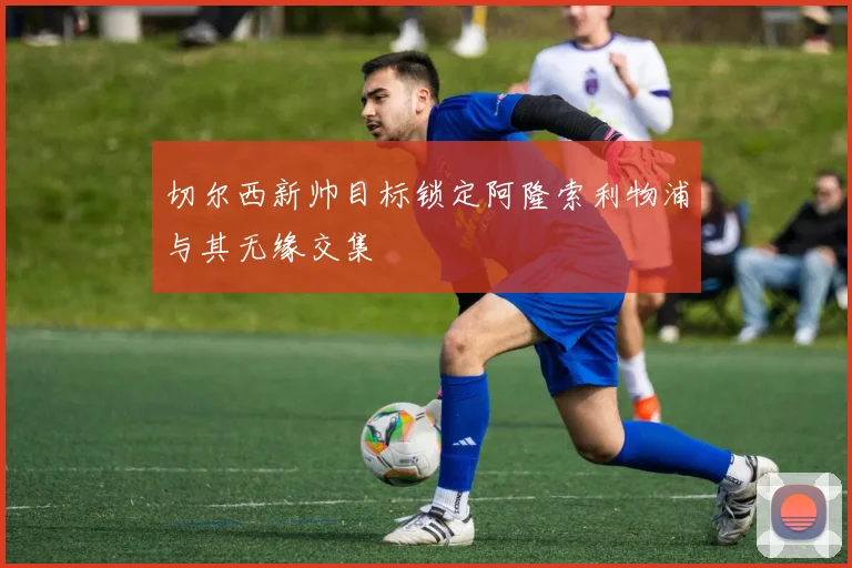 切尔西新帅目标锁定阿隆索利物浦与其无缘交集