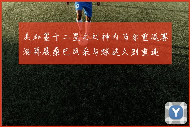美加墨十二星之幻神内马尔重返赛场再展桑巴风采与球迷久别重逢