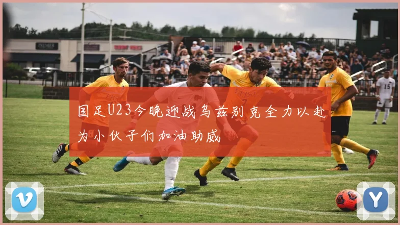 国足U23今晚迎战乌兹别克全力以赴为小伙子们加油助威