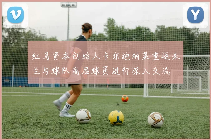 红鸟资本创始人卡尔迪纳莱重返米兰与球队高层球员进行深入交流