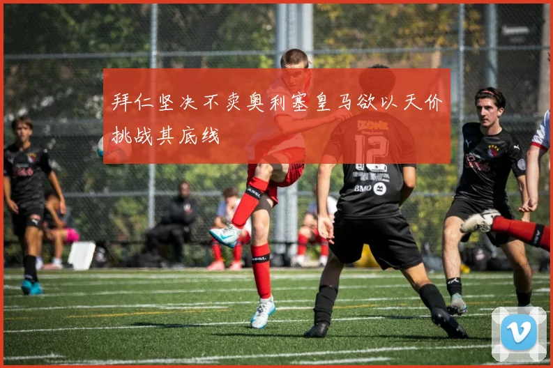 拜仁坚决不卖奥利塞皇马欲以天价挑战其底线