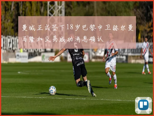 曼城正式签下18岁巴黎中卫赫尔曼马隆加交易成功消息确认