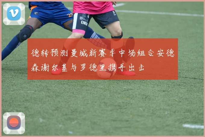 德转预测曼城新赛季中场组合安德森谢尔基与罗德里携手出击