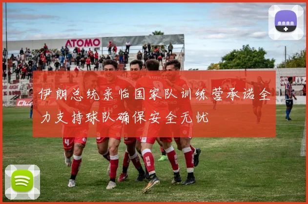 伊朗总统亲临国家队训练营承诺全力支持球队确保安全无忧
