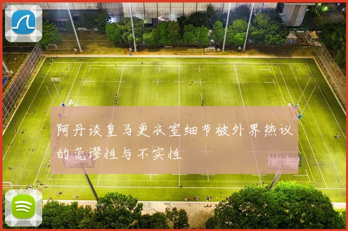 阿丹谈皇马更衣室细节被外界热议的荒谬性与不实性