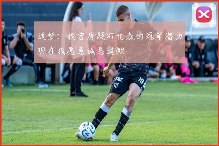 追梦：我曾质疑布伦森的冠军潜力现在我愿意诚恳道歉
