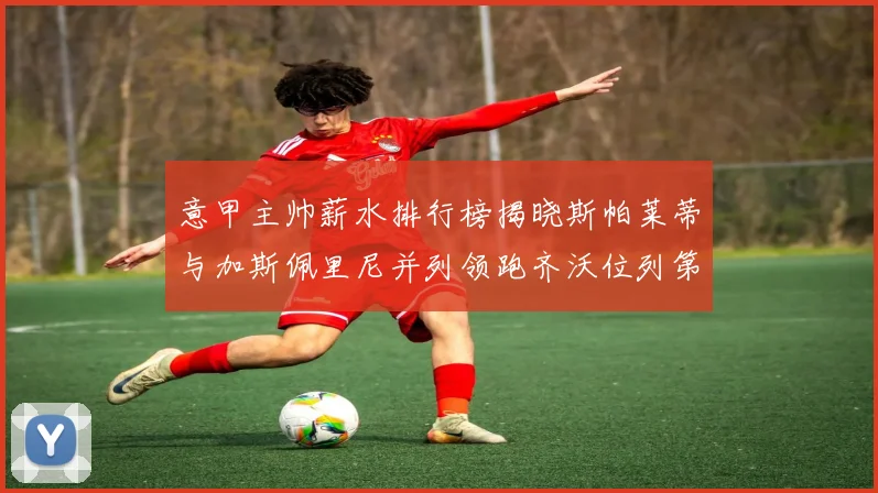 意甲主帅薪水排行榜揭晓斯帕莱蒂与加斯佩里尼并列领跑齐沃位列第六