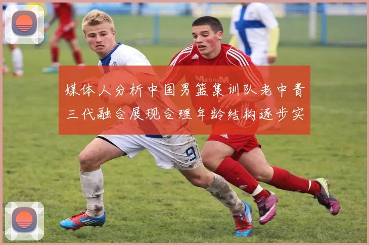 媒体人分析中国男篮集训队老中青三代融合展现合理年龄结构逐步实现换血