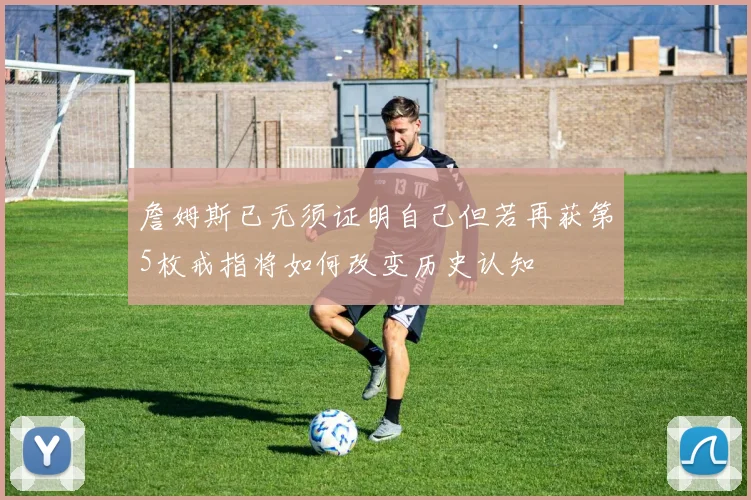 詹姆斯已无须证明自己但若再获第5枚戒指将如何改变历史认知