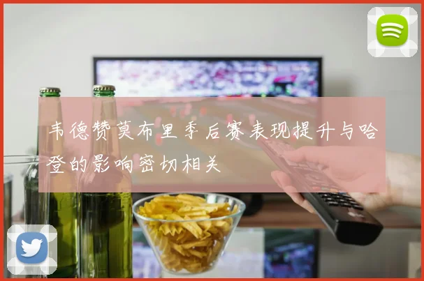 韦德赞莫布里季后赛表现提升与哈登的影响密切相关