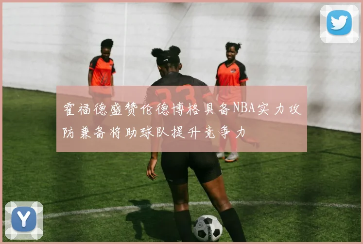 霍福德盛赞伦德博格具备NBA实力攻防兼备将助球队提升竞争力