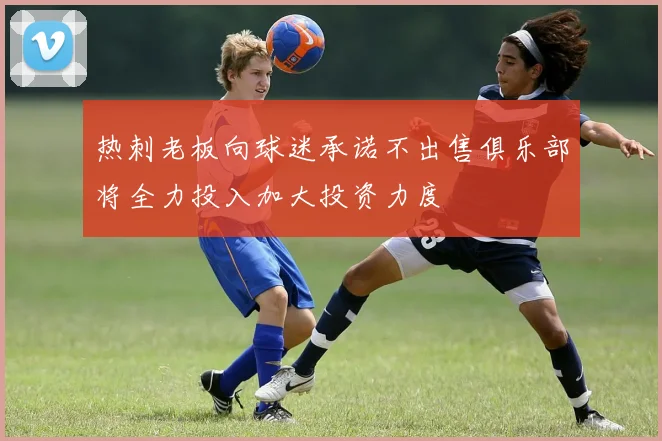 热刺老板向球迷承诺不出售俱乐部将全力投入加大投资力度