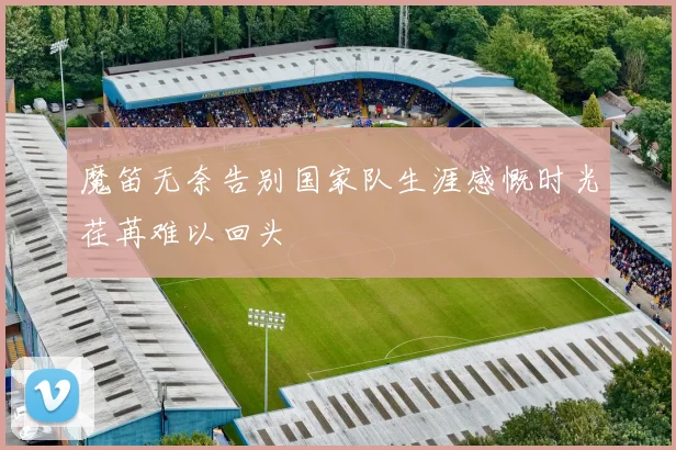 魔笛无奈告别国家队生涯感慨时光荏苒难以回头