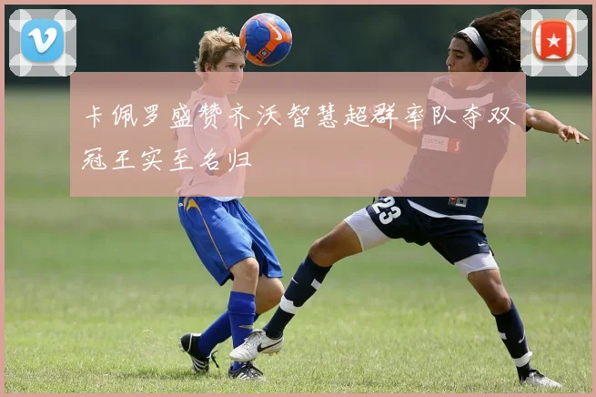 卡佩罗盛赞齐沃智慧超群率队夺双冠王实至名归
