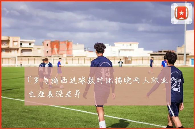 C罗与梅西进球数对比揭晓两人职业生涯表现差异