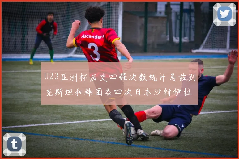 U23亚洲杯历史四强次数统计乌兹别克斯坦和韩国各四次日本沙特伊拉克三次