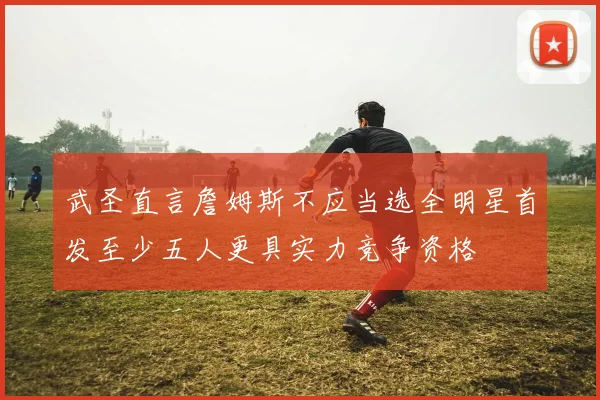 武圣直言詹姆斯不应当选全明星首发至少五人更具实力竞争资格
