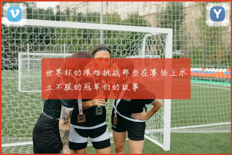 世界杯的艰难挑战那些在赛场上水土不服的冠军们的故事